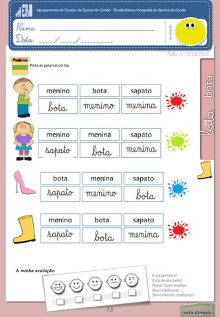 Agrupamento de Escolas da Quinta do Conde – Escola Básica Integrada da Quinta do Conde 
Avaliação 
Nome: ___________________________________ 
Data: _____/_____/__________ 
A minha avaliação: 
Está perfeito! 
Está muito bem! 
Posso fazer melhor. 
Devo melhorar... 
Devo mesmo melhorar! 
23 
Pinta as palavras certas. 
menino 
bota 
sapato 
maa 
menino 
menina 
menino 
menina 
sapato 
maa 
menino 
menina 
bota 
menina 
sapato 
maa 
menino 
menina 
menino 
bota 
sapato 
maa 
menino 
menina  