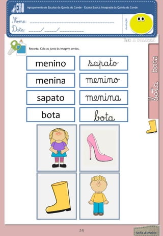 Agrupamento de Escolas da Quinta do Conde – Escola Básica Integrada da Quinta do Conde 
Avaliação 
Nome: ___________________________________ 
Data: _____/_____/__________ 
24 
Recorta. Cola as junto às imagens certas. 
menino 
menina 
sapato 
menin 
menina 
sapato 
bota 
 