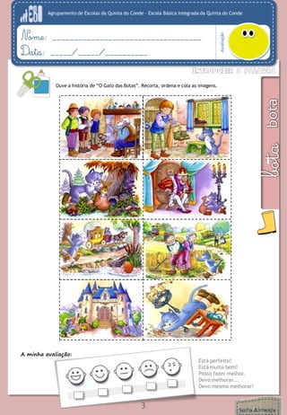 Agrupamento de Escolas da Quinta do Conde – Escola Básica Integrada da Quinta do Conde 
Avaliação 
Nome: ___________________________________ 
Data: _____/_____/__________ 
3 
Ouve a história de “O Gato das Botas”. Recorta, ordena e cola as imagens. 
A minha avaliação: 
Está perfeito! 
Está muito bem! 
Posso fazer melhor. 
Devo melhorar... 
Devo mesmo melhorar!  