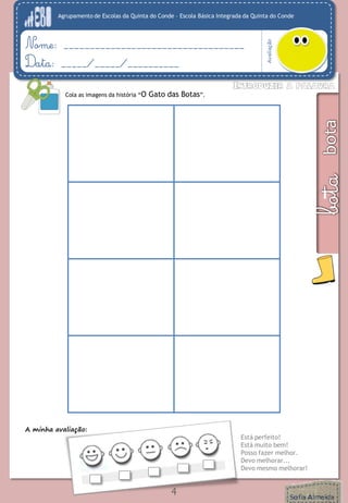 Agrupamento de Escolas da Quinta do Conde – Escola Básica Integrada da Quinta do Conde 
Avaliação 
Nome: ___________________________________ 
Data: _____/_____/__________ 
4 
Cola as imagens da história “O Gato das Botas”. 
A minha avaliação: 
Está perfeito! 
Está muito bem! 
Posso fazer melhor. 
Devo melhorar... 
Devo mesmo melhorar!  