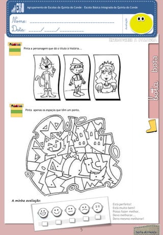 Agrupamento de Escolas da Quinta do Conde – Escola Básica Integrada da Quinta do Conde 
Avaliação 
Nome: ___________________________________ 
Data: _____/_____/__________ 
5 
Pinta a personagem que dá o título à história... 
A minha avaliação: 
Está perfeito! 
Está muito bem! 
Posso fazer melhor. 
Devo melhorar... 
Devo mesmo melhorar! 
Pinta apenas os espaços que têm um ponto.  