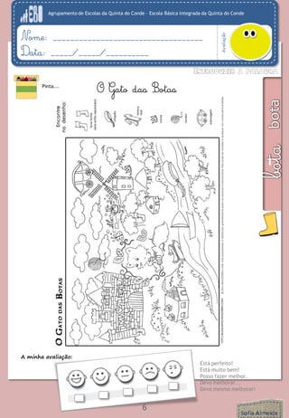Agrupamento de Escolas da Quinta do Conde – Escola Básica Integrada da Quinta do Conde 
Avaliação 
Nome: ___________________________________ 
Data: _____/_____/__________ 
6 
Pinta... 
A minha avaliação: 
Está perfeito! 
Está muito bem! 
Posso fazer melhor. 
Devo melhorar... 
Devo mesmo melhorar! 
O Gato das Botas  