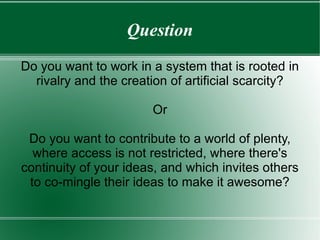 Question Do you want to work in a system that is rooted in rivalry and the creation of artificial scarcity? Or Do you want to contribute to a world of plenty, where access is not restricted, where there's continuity of your ideas, and which invites others to co-mingle their ideas to make it awesome? 