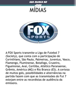 Sua marca no
jogo

MÍDIAS

A FOX Sports transmite a Liga de Futebol 7
(Society), que conta com a participação de
Corinthians, São Paulo, Palmeiras, Juventus, Vasco,
Flamengo, Fluminense, Botafogo, Cruzeiro,
Figueirense, Avaí, Coritiba, Atlético Paranaense,
Grêmio, América (MG) e Rio Branco (ES). A certeza
de muitos gols, possibilidades e alternâncias na
partida fazem com que as transmissões do Fut 7
estejam entre as recordistas de audiência da
emissora.

Mmm

 