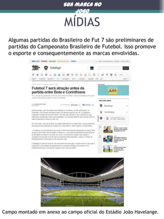 Sua marca no
jogo

MÍDIAS
Algumas partidas do Brasileiro de Fut 7 são preliminares de
partidas do Campeonato Brasileiro de Futebol. Isso promove
o esporte e consequentemente as marcas envolvidas.

Campo montado em anexo ao campo oficial do Estádio João Havelange.

 