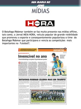 Sua marca no
jogo

MÍDIAS

O Botafogo/Robmar também se faz muito presente nas mídias offline,
tais como, o Jornal MEIA HORA, veículo popular de grande visibilidade
que promoveu o esporte e consequentemente popularizou o time do
Botafogo/Robmar que participava e vencia as competições mais
importantes no Futebol7.

 