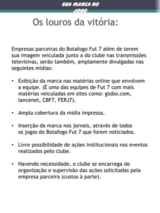 Sua marca no
jogo

Os louros da vitória:
Empresas parceiras do Botafogo Fut 7 além de terem
sua imagem veiculada junto a do clube nas transmissões
televisivas, serão também, amplamente divulgadas nas
seguintes mídias:
• Exibição da marca nas matérias online que envolvem
a equipe. (É uma das equipes de Fut 7 com mais
matérias veiculadas em sites como: globo.com,
lancenet, CBF7, FERJ7).
• Ampla cobertura da mídia impressa.
• Inserção da marca nos jornais, através de todos
os jogos do Botafogo Fut 7 que forem noticiados.
• Livre possibilidade de ações institucionais nos eventos
realizados pelo clube.
• Havendo necessidade, o clube se encarrega de
organização e supervisão das ações solicitadas pela
empresa parceira (custos à parte).

 