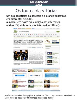 Sua marca no
jogo

Os louros da vitória:
Um dos benefícios da parceria é a grande exposição
em diferentes veículos.
A marca será posta em exibição nas diferentes
mídias (TV, web, redes sociais, mídias offline).

Matéria sobre o Fut 7 na página principal da Globo.com, em setor destinado a
torcedores do Botafogo/RJ (milhões de acessos diários)

 