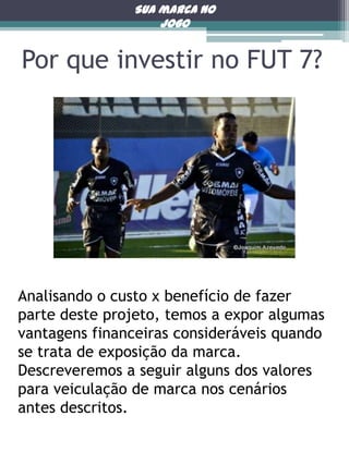 Sua marca no
jogo

Por que investir no FUT 7?

Analisando o custo x benefício de fazer
parte deste projeto, temos a expor algumas
vantagens financeiras consideráveis quando
se trata de exposição da marca.
Descreveremos a seguir alguns dos valores
para veiculação de marca nos cenários
antes descritos.

 