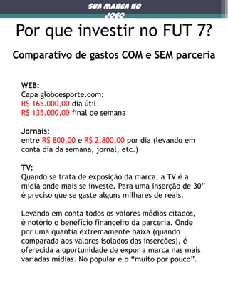 Sua marca no
jogo

Por que investir no FUT 7?

Porque

Comparativo de gastos COM e SEM parceria
WEB:
Capa globoesporte.com:
R$ 165.000,00 dia útil
R$ 135.000,00 final de semana
Jornais:
entre R$ 800,00 e R$ 2.800,00 por dia (levando em
conta dia da semana, jornal, etc.)

TV:
Quando se trata de exposição da marca, a TV é a
mídia onde mais se investe. Para uma inserção de 30”
é preciso que se gaste alguns milhares de reais.
Levando em conta todos os valores médios citados,
é notório o benefício financeiro da parceria. Onde
por uma quantia extremamente baixa (quando
comparada aos valores isolados das inserções), é
oferecida a oportunidade de expor a marca nas mais
variadas mídias. No popular é o “muito por pouco”.

 
