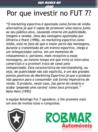 Sua marca no
jogo

Por que investir no FUT 7?
“O marketing esportivo é apontado como forma de mídia
alternativa já que é capaz de promover uma marca junto
ao seu público-alvo, causando retorno em publicidade,
imagem e vendas. Uma das vantagens apontadas por
Oliveira e Pozzi (1996), no marketing esportivo como
mídia, está no fato de que a maior parte das mensagens,
durante a transmissão de um evento esportivo, chega a
um telespectador cativo, em um momento de
relaxamento e, portanto, mais receptivo a essas
mensagens, ao mesmo tempo em que evita os intervalos
comerciais e a provável troca de canal pelo
telespectador. Esta característica de merchandising, ou
seja, de publicidade não tão explícita, é um dos grandes
pontos positivos do Marketing Esportivo já que o produto
não aparece para o consumidor sob forma imperativa de
venda. O produto, neste caso, faz parte do cenário e
acaba „pegando uma carona‟ como foco principal.”
Melo Neto (1995)

A equipe Botafogo Fut 7 agradece, e lhe promete mais
um ano de muitas lutas e conquistas.

Porque

 