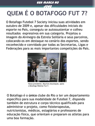Sua marca no
jogo

QUEM É O BOTAFOGO FUT 7?
O Botafogo Futebol 7 Society iniciou suas atividades em
outubro de 2009 e, apesar das dificuldades iniciais do
esporte no País, conseguiu se autossustentar e colheu
resultados expressivos em sua categoria. Projetou a
imagem do Alvinegro da Estrela Solitária e seus parceiros,
colocando-os em destaque no cenário dos esportes, sendo
reconhecido e convidado por todas as Secretarias, Ligas e
Federações para as mais importantes competições do País.

Nosso presidente, Maurício Assumpção, apoia
o Botafogo/Robmar Fut 7.

O Botafogo é o único clube do Rio a ter um departamento
específico para sua modalidade de Futebol 7, dispondo
também de estrutura e corpo técnico qualificado para
administrar o projeto, como fisioterapeutas,
nutricionistas, médicos, estagiários e professores de
educação física, que orientam e preparam os atletas para
uma boa formação.

 