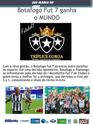 Sua marca no
jogo

Botafogo Fut 7 ganha
o MUNDO

Com a nova gestão, o Botafogo Fut 7 alcançou outro patamar
no esporte. Em uma decisão apoteótica, Botafogo e Flamengo
se enfrentaram pela decisão do I Mundialito Fut 7 de Clubes e
quem levou a melhor foi o alvinegro, que derrotou o rival por
3 a 1, conquistando o título de forma invicta.

 