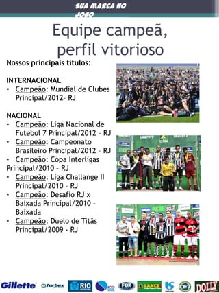 Sua marca no
jogo

Equipe campeã,
perfil vitorioso

Nossos principais títulos:

INTERNACIONAL
• Campeão: Mundial de Clubes
Principal/2012– RJ
NACIONAL
• Campeão: Liga Nacional de
Futebol 7 Principal/2012 – RJ
• Campeão: Campeonato
Brasileiro Principal/2012 – RJ
• Campeão: Copa Interligas
Principal/2010 – RJ
• Campeão: Liga Challange II
Principal/2010 – RJ
• Campeão: Desafio RJ x
Baixada Principal/2010 –
Baixada
• Campeão: Duelo de Titãs
Principal/2009 - RJ

 