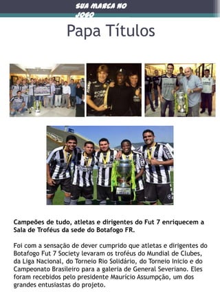Sua marca no
jogo

Papa Títulos

Campeões de tudo, atletas e dirigentes do Fut 7 enriquecem a
Sala de Troféus da sede do Botafogo FR.
Foi com a sensação de dever cumprido que atletas e dirigentes do
Botafogo Fut 7 Society levaram os troféus do Mundial de Clubes,
da Liga Nacional, do Torneio Rio Solidário, do Torneio Inicio e do
Campeonato Brasileiro para a galeria de General Severiano. Eles
foram recebidos pelo presidente Maurício Assumpção, um dos
grandes entusiastas do projeto.

 