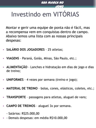 Sua marca no
jogo

Investindo em VITÓRIAS
Montar e gerir uma equipe de ponta não é fácil, mas
a recompensa vem em conquistas dentro de campo.
Abaixo temos uma lista com as nossas principais
despesas:
• SALÁRIO DOS JOGADORES – 25 atletas;
• VIAGENS – Paraná, Goiás, Minas, São Paulo, etc.;
• ALIMENTAÇÃO – Lanches e hidratação em dias de jogo e dias
de treino;
• UNIFORMES – 4 vezes por semana (treino e jogo);
• MATERIAL DE TREINO – bolas, cones, elásticos, coletes, etc.;
• TRANSPORTE – passagens para atletas, aluguel de vans;
• CAMPO DE TREINOS – aluguel 3x por semana.
- Salários: R$25.000,00
• - Demais despesas: em média R$10.000,00

 