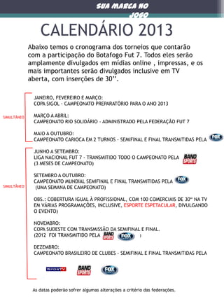Sua marca no
jogo

CALENDÁRIO 2013
Abaixo temos o cronograma dos torneios que contarão
com a participação do Botafogo Fut 7. Todos eles serão
amplamente divulgados em mídias online , impressas, e os
mais importantes serão divulgados inclusive em TV
aberta, com inserções de 30’’.
JANEIRO, FEVEREIRO E MARÇO:
COPA SIGOL - CAMPEONATO PREPARATÓRIO PARA O ANO 2013
SIMULTÂNEO

MARÇO A ABRIL:
CAMPEONATO RIO SOLIDÁRIO - ADMINISTRADO PELA FEDERAÇÃO FUT 7
MAIO A OUTUBRO:
CAMPEONATO CARIOCA EM 2 TURNOS - SEMIFINAL E FINAL TRANSMITIDAS PELA
JUNHO A SETEMBRO:
LIGA NACIONAL FUT 7 - TRANSMITIDO TODO O CAMPEONATO PELA
(3 MESES DE CAMPEONATO)

SIMULTÂNEO

SETEMBRO A OUTUBRO:
CAMPEONATO MUNDIAL SEMIFINAL E FINAL TRANSMITIDAS PELA
(UMA SEMANA DE CAMPEONATO)
OBS.: COBERTURA IGUAL À PROFISSIONAL, COM 100 COMERCIAIS DE 30“ NA TV
EM VÁRIAS PROGRAMAÇÕES, INCLUSIVE, ESPORTE ESPETACULAR, DIVULGANDO
O EVENTO)
NOVEMBRO:
COPA SUDESTE COM TRANSMISSÃO DA SEMIFINAL E FINAL.
(2012 FOI TRANSMITIDO PELA
)
)
DEZEMBRO:
CAMPEONATO BRASILEIRO DE CLUBES - SEMIFINAL E FINAL TRANSMITIDAS PELA

As datas poderão sofrer algumas alterações a critério das federações.

 