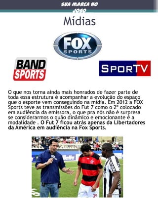 Sua marca no
jogo

Mídias

O que nos torna ainda mais honrados de fazer parte de
toda essa estrutura é acompanhar a evolução do espaço
que o esporte vem conseguindo na mídia. Em 2012 a FOX
Sports teve as transmissões do Fut 7 como o 2º colocado
em audiência da emissora, o que pra nós não é surpresa
se considerarmos o quão dinâmico e emocionante é a
modalidade . O Fut 7 ficou atrás apenas da Libertadores
da América em audiência na Fox Sports.

 