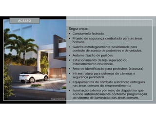 Segurança:
 Condomínio fechado.
 Projeto de segurança contratado para as áreas
comuns.
 Guarita estrategicamente posicionada para
controle de acesso de pedestres e de veículos.
 Automatização de portões.
 Estacionamento da loja separado do
estacionamento residencial.
 Área de identificação para pedestres (clausura).
 Infraestrutura para sistemas de câmeras e
segurança perimetral.
 Equipamentos de combate a incêndio entregues
nas áreas comuns do empreendimento.
 Iluminação externa por meio de dispositivo que
acende automaticamente conforme programação
do sistema de iluminação das áreas comuns.
ACESSO
Imagem Ilustrativa
 