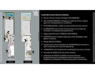 2º pavto.Térreo
CONFORTO NAS ÁREAS COMUNS:
 Áreas comuns sociais entregues DECORADAS.
 AR-CONDICIONADO entregue no salão de festas, espaço
gourmet, brinquedoteca e academia.
 ACESSIBILIDADE a todas as áreas sociais de uso comum.
 ILUMINAÇÃO com sensor de presença nas escadas de
incêndio e circulações dos pavimentos.
 Vaga específica para CARGA E DESCARGA.
 DEPÓSITO para resíduos especiais como lâmpadas, óleo,
pilhas e baterias.
 Amplo BICICLETÁRIO.
 Espaço para futura instalação de GERADOR para atender a
itens essenciais, em caso de falta de luz.
 TORNEIRAS com fechamento automático nas áreas comuns.
 Previsão de WIRELESS nas áreas comuns.
 Utilização de PISO ELEVADO em áreas externas
proporcionando um paisagismo mais integrado com a
arquitetura, facilitando a manutenção para o condomínio.
ImagensIlustrativas
 