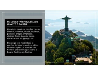 UM LUGAR TÃO PRIVILEGIADO
QUANTO O BAIRRO.
Comércio, serviços, escolas, metrô,
livrarias, cinemas, clubes, ciclovias,
parques, praças, empresas,
clínicas, feiras, bancos, bares,
restaurantes, shoppings, etc.
Botafogo tem mobilidade e
opções de lazer e serviços, além
de estar a poucos minutos do
Centro, praia de Copacabana e
Lagoa Rodrigo de Freitas.
Imagem Ilustrativa
 