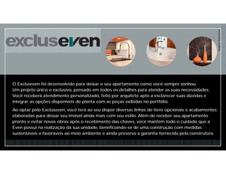 O Excluseven foi desenvolvido para deixar o seu apartamento como você sempre sonhou.
Um projeto único e exclusivo, pensado em todos os detalhes para atender as suas necessidades.
Você receberá atendimento personalizado, feito por arquiteto apto a esclarecer suas dúvidas e
integrar as opções disponíveis de planta com as peças exibidas no portfólio.
Ao optar pelo Excluseven, você terá ao seu dispor diversas linhas de itens opcionais e acabamentos
elaboradas para deixar seu imóvel ainda mais com seu estilo. Além de receber seu apartamento
pronto e evitar novas obras após o recebimento das chaves, você mantém todo o cuidado que a
Even possui na realização da sua unidade, beneficiando-se de uma construção com medidas
sustentáveis e favoráveis ao meio ambiente e ainda preserva a garantia fornecida pela construtora.
ImagensIlustrativas
 