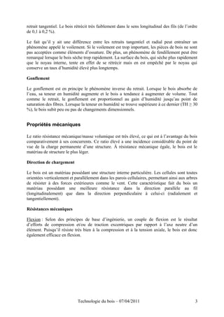 retrait tangentiel. Le bois rétrécit très faiblement dans le sens longitudinal des fils (de l’ordre
de 0,1 à 0,2 %).
Le fait qu’il y ait une différence entre les retraits tangentiel et radial peut entraîner un
phénomène appelé le voilement. Si le voilement est trop important, les pièces de bois ne sont
pas acceptées comme éléments d’ossature. De plus, un phénomène de fendillement peut être
remarqué lorsque le bois sèche trop rapidement. La surface du bois, qui sèche plus rapidement
que le noyau interne, tente en effet de se rétrécir mais en est empêché par le noyau qui
conserve un taux d’humidité élevé plus longtemps.
Gonflement
Le gonflement est en principe le phénomène inverse du retrait. Lorsque le bois absorbe de
l’eau, sa teneur en humidité augmente et le bois a tendance à augmenter de volume. Tout
comme le retrait, le gonflement est proportionnel au gain d’humidité jusqu’au point de
saturation des fibres. Lorsque la teneur en humidité se trouve supérieure à ce dernier (TH ≥ 30
%), le bois subit peu ou pas de changements dimensionnels.
Propriétés mécaniques
Le ratio résistance mécanique/masse volumique est très élevé, ce qui est à l’avantage du bois
comparativement à ses concurrents. Ce ratio élevé a une incidence considérable du point de
vue de la charge permanente d’une structure. À résistance mécanique égale, le bois est le
matériau de structure le plus léger.
Direction de chargement
Le bois est un matériau possédant une structure interne particulière. Les cellules sont toutes
orientées verticalement et parallèlement dans les parois cellulaires, permettant ainsi aux arbres
de résister à des forces extérieures comme le vent. Cette caractéristique fait du bois un
matériau possédant une meilleure résistance dans la direction parallèle au fil
(longitudinalement) que dans la direction perpendiculaire à celui-ci (radialement et
tangentiellement).
Résistances mécaniques
Flexion : Selon des principes de base d’ingénierie, un couple de flexion est le résultat
d’efforts de compression et/ou de traction excentriques par rapport à l’axe neutre d’un
élément. Puisqu’il résiste très bien à la compression et à la tension axiale, le bois est donc
également efficace en flexion.
Technologie du bois – 07/04/2011 3
 