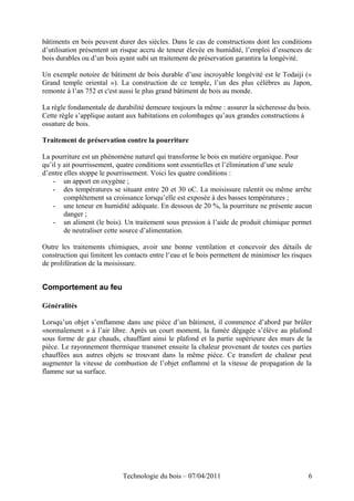 bâtiments en bois peuvent durer des siècles. Dans le cas de constructions dont les conditions
d’utilisation présentent un risque accru de teneur élevée en humidité, l’emploi d’essences de
bois durables ou d’un bois ayant subi un traitement de préservation garantira la longévité.
Un exemple notoire de bâtiment de bois durable d’une incroyable longévité est le Todaiji («
Grand temple oriental »). La construction de ce temple, l’un des plus célèbres au Japon,
remonte à l’an 752 et c'est aussi le plus grand bâtiment de bois au monde.
La règle fondamentale de durabilité demeure toujours la même : assurer la sécheresse du bois.
Cette règle s’applique autant aux habitations en colombages qu’aux grandes constructions à
ossature de bois.
Traitement de préservation contre la pourriture
La pourriture est un phénomène naturel qui transforme le bois en matière organique. Pour
qu’il y ait pourrissement, quatre conditions sont essentielles et l’élimination d’une seule
d’entre elles stoppe le pourrissement. Voici les quatre conditions :
- un apport en oxygène ;
- des températures se situant entre 20 et 30 oC. La moisissure ralentit ou même arrête
complètement sa croissance lorsqu’elle est exposée à des basses températures ;
- une teneur en humidité adéquate. En dessous de 20 %, la pourriture ne présente aucun
danger ;
- un aliment (le bois). Un traitement sous pression à l’aide de produit chimique permet
de neutraliser cette source d’alimentation.
Outre les traitements chimiques, avoir une bonne ventilation et concevoir des détails de
construction qui limitent les contacts entre l’eau et le bois permettent de minimiser les risques
de prolifération de la moisissure.
Comportement au feu
Généralités
Lorsqu’un objet s’enflamme dans une pièce d’un bâtiment, il commence d’abord par brûler
«normalement » à l’air libre. Après un court moment, la fumée dégagée s’élève au plafond
sous forme de gaz chauds, chauffant ainsi le plafond et la partie supérieure des murs de la
pièce. Le rayonnement thermique transmet ensuite la chaleur provenant de toutes ces parties
chauffées aux autres objets se trouvant dans la même pièce. Ce transfert de chaleur peut
augmenter la vitesse de combustion de l’objet enflammé et la vitesse de propagation de la
flamme sur sa surface.
Technologie du bois – 07/04/2011 6
 