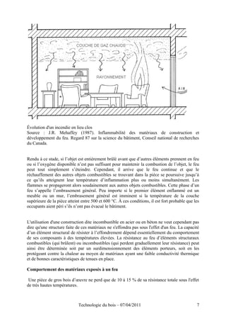 Évolution d'un incendie en lieu clos
Source : J.R. Mehaffey (1987). Inflammabilité des matériaux de construction et
développement du feu. Regard 87 sur la science du bâtiment, Conseil national de recherches
du Canada.
Rendu à ce stade, si l’objet est entièrement brûlé avant que d’autres éléments prennent en feu
ou si l’oxygène disponible n’est pas suffisant pour maintenir la combustion de l’objet, le feu
peut tout simplement s’éteindre. Cependant, il arrive que le feu continue et que le
réchauffement des autres objets combustibles se trouvant dans la pièce se poursuive jusqu’à
ce qu’ils atteignent leur température d’inflammation plus ou moins simultanément. Les
flammes se propageront alors soudainement aux autres objets combustibles. Cette phase d’un
feu s’appelle l’embrasement général. Peu importe si le premier élément enflammé est un
meuble ou un mur, l’embrasement général est imminent si la température de la couche
supérieure de la pièce atteint entre 500 et 600 °C. À ces conditions, il est fort probable que les
occupants aient péri s’ils n’ont pas évacué le bâtiment.
L'utilisation d'une construction dite incombustible en acier ou en béton ne veut cependant pas
dire qu'une structure faite de ces matériaux ne s'effondra pas sous l'effet d'un feu. La capacité
d’un élément structural de résister à l’effondrement dépend essentiellement du comportement
de ses composants à des températures élevées. La résistance au feu d’éléments structuraux
combustibles (qui brûlent) ou incombustibles (qui perdent graduellement leur résistance) peut
ainsi être déterminée soit par un surdimensionnement des éléments porteurs, soit en les
protégeant contre la chaleur au moyen de matériaux ayant une faible conductivité thermique
et de bonnes caractéristiques de tenues en place.
Comportement des matériaux exposés à un feu
Une pièce de gros bois d’œuvre ne perd que de 10 à 15 % de sa résistance totale sous l'effet
de très hautes températures.
Technologie du bois – 07/04/2011 7
 