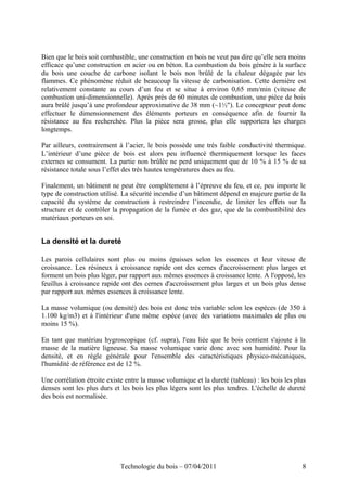Bien que le bois soit combustible, une construction en bois ne veut pas dire qu’elle sera moins
efficace qu’une construction en acier ou en béton. La combustion du bois génère à la surface
du bois une couche de carbone isolant le bois non brûlé de la chaleur dégagée par les
flammes. Ce phénomène réduit de beaucoup la vitesse de carbonisation. Cette dernière est
relativement constante au cours d’un feu et se situe à environ 0,65 mm/min (vitesse de
combustion uni-dimensionnelle). Après près de 60 minutes de combustion, une pièce de bois
aura brûlé jusqu’à une profondeur approximative de 38 mm (~1½"). Le concepteur peut donc
effectuer le dimensionnement des éléments porteurs en conséquence afin de fournir la
résistance au feu recherchée. Plus la pièce sera grosse, plus elle supportera les charges
longtemps.
Par ailleurs, contrairement à l’acier, le bois possède une très faible conductivité thermique.
L’intérieur d’une pièce de bois est alors peu influencé thermiquement lorsque les faces
externes se consument. La partie non brûlée ne perd uniquement que de 10 % à 15 % de sa
résistance totale sous l’effet des très hautes températures dues au feu.
Finalement, un bâtiment ne peut être complètement à l’épreuve du feu, et ce, peu importe le
type de construction utilisé. La sécurité incendie d’un bâtiment dépend en majeure partie de la
capacité du système de construction à restreindre l’incendie, de limiter les effets sur la
structure et de contrôler la propagation de la fumée et des gaz, que de la combustibilité des
matériaux porteurs en soi.
La densité et la dureté
Les parois cellulaires sont plus ou moins épaisses selon les essences et leur vitesse de
croissance. Les résineux à croissance rapide ont des cernes d'accroissement plus larges et
forment un bois plus léger, par rapport aux mêmes essences à croissance lente. A l'opposé, les
feuillus à croissance rapide ont des cernes d'accroissement plus larges et un bois plus dense
par rapport aux mêmes essences à croissance lente.
La masse volumique (ou densité) des bois est donc très variable selon les espèces (de 350 à
1.100 kg/m3) et à l'intérieur d'une même espèce (avec des variations maximales de plus ou
moins 15 %).
En tant que matériau hygroscopique (cf. supra), l'eau liée que le bois contient s'ajoute à la
masse de la matière ligneuse. Sa masse volumique varie donc avec son humidité. Pour la
densité, et en règle générale pour l'ensemble des caractéristiques physico-mécaniques,
l'humidité de référence est de 12 %.
Une corrélation étroite existe entre la masse volumique et la dureté (tableau) : les bois les plus
denses sont les plus durs et les bois les plus légers sont les plus tendres. L'échelle de dureté
des bois est normalisée.
Technologie du bois – 07/04/2011 8
 
