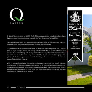 Q GARDEN, constructed by BOTAM QUALITAS, was awarded the prize by the Bloomberg
TV’s sponsored European Property Awards for “Best Apartment Turkey 2011”.
Designed with the spirit of a Mediterranean lifestyle in mind, Q Garden opens the door
to a new era in housing with modern and original design in detail.
Q Garden consists of 28 apartments each of them with a private garden and a private
pool, to enjoy a unique private villa feeling with the comfort of an apartment and shared
services. Side center being only a very short distance away, the east beach on walking
distance, and all of this while being surrounded by an green belt and orange garden,
you can find whatever you desire in comfort and style. It remains to be one of the most
successful projects in the area.
With its outstanding location, being close to shops and restaurants, but out off the mass
housing zone, Q Garden provides great benefits to its investors with reasonable prices.
Some of the homeowners in Q Garden have also invested in the Q SPA RESORT project
which has been delivered in October 2013. This gives an idea of the satisfaction level and
confidence of Botam Qualitas’ projects...
110 Q GARDEN
 