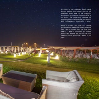 In name of the Evrenseki Municipality,
Botam realized the construction of the
Evrenseki Beach Park, in the blueprints
Botam also included the Project Q BEACH,
to entice the discerning clientele by
providing high-quality service and comfort
with a privileged A1 beach-front location.
With a modern and spacious interior,
attractive lawn area and lit beach volleyball
field, which extends into the fine sand
beach, Q BEACH continues to provide
world-class service, it’s one of the most
beautiful places Botam has created to this
date.
Q BEACH 153
 