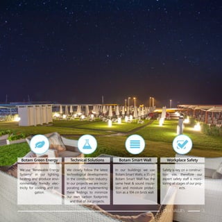 We use “Renewable Energy
Systems” in our lighting,
heating and produce envi-
ronmentally friendly elec-
tricity for cooling and irri-
gation.
We closely follow the latest
technological developments
in the construction industry.
In our projects we are incor-
porating and implementing
these findings to minimize
our own carbon footprints
and that of our projects.
In our buildings we use
Botam Smart Walls; a 35 cm
Botam Smart Wall has the
same heat & sound insula-
tion and moisture protec-
tion as a 104 cm brick wall.
Safety is key on a construc-
tion site, therefore our
expert safety staff is moni-
toring all stages of our proj-
ects.
Botam Green Energy Technical Solutions Botam Smart Wall Workplace Safety
OUR VALUES 3
 