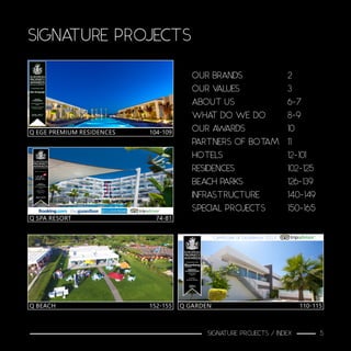 SIGNATURE PROJECTS
Q EGE PREMIUM RESIDENCES	 104-109
Q BEACH			 152-155
Q SPA RESORT		 74-81
Q GARDEN			 110-115
OUR BRANDS			2
OUR VALUES			3
ABOUT US				6-7
WHAT DO WE DO		 8-9
OUR AWARDS			10
PARTNERS OF BOTAM	 11
HOTELS					12-101
RESIDENCES				102-125
BEACH PARKS			126-139
INFRASTRUCTURE		 140-149
SPECIAL PROJECTS		 150-165
SIGNATURE PROJECTS / INDEX 5
 