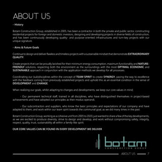 ABOUT US
- History
Botam Construction Group, established in 2005, has been a contractor in both the private and public sector, constructing
residential projects for foreign and domestic investors, designing and developing projects in diverse fields of construction,
and has been continuously developing quality- and purpose-oriented infrastructures and turn-key projects with our
unique signature.
- Aims & Future Goals
ContinuetodesignanddeliverflawlessandtimelessprojectswithasustainablemindsetthatdemonstrateEXTRAORDINARY
QUALITY.
Create projects that can be proudly lavished for their minimum energy consumption, maximum functionality and NATURE-
FRIENDLY solutions, respecting both the environment as the surroundings with the most OPTIMAL ECONOMIC and
SUSTAINABLE approach in conjunction with the application methods we develop for all processes.
Coordinating our (sub)disciplines within the concept of TEAM SPIRIT to create SYNERGY, paving the way to excellence
with the feedback coming from previously established projects and uphold this as an essential condition in the sense of
DEVELOPMENT and CHANGE.
When realizing our goals, whilst adapting to changes and developments, we keep our core values in mind;
	 - Our permanent technical staff, trained in all disciplines, who have distinguished themselves in project-based
achievements and have adopted our principles as their modus operandi,
	 - Our subcontractors and suppliers, who know the basic principles and expectations of our company and have
adapted to them, and work within our team spirit towards the communal goal, as we did many times in the past.
BotamConstructionGroup,workingasacohesiveunitfrom2005to2020,justwantedtoshareafewofthekeydevelopments,
as we are excited to produce diversity, strive to design and develop, and work without compromising safety, integrity,
respect, quality, trust, sustainability all within a family-like spirit.
OUR CORE VALUES CAN BE FOUND IN EVERY DEVELOPMENT WE DELIVER
ABOUT US 7
 