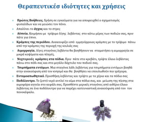  Πρώτες Βοήθειες. Χρήση σε εγκαύματα για να αποφευχθεί ο σχηματισμός
φυσαλίδων και να μειώσει τον πόνο.
 Απαλύνει το άγχος και το στρες
 Αϋπνία. Κοιμήσου με τρίψιμο λίγης λεβάντας στο κάτω μέρος των ποδιών σας, πριν
πάτε για ύπνο.
 Κράμπες της περιόδου. Ανακουφίζει από εμμηνόρροιας κράμπες με το τρίψιμο πάνω
από την κράμπες της περιοχή της κοιλιάς σας
 Αιμορραγία. Λίγες σταγόνες λεβάντα θα βοηθήσουν να σταματήσει η αιμορραγία σε
μικρά κοψίματα και πληγές.
 Νυχτερινές κράμπες στα πόδια. Πριν πάτε στο κρεβάτι, τρίψτε έλαιο λεβάντας
πάνω στο πόδι σας και στο μεγάλο δάχτυλο του ποδιού σας.
 Τσιμπήματα εντόμων. Μια σταγόνα λάδι λεβάντας για τσιμπήματα εντόμων βοηθά
στην ανακούφιση από τον κνησμό και θα βοηθήσει να επουλωθούν πιο γρήγορα.
 Εντομοαπωθητικό. Προσθήκη λεβάντας και τρίψτε με τα χέρια και τα πόδια σας
 Ποδόλουτρο. Το ζεστό νερό αντλεί το αίμα στα πόδια σας, και μείωση της πίεσης στα
αιμοφόρα αγγεία στο κεφάλι σας. Προσθέστε μερικές σταγόνες από αιθέριο έλαιο
λεβάντας σε ένα ποδόλουτρο για να παρέχει κατευναστική ανακούφιση από τον τον
πονοκέφαλο.
 