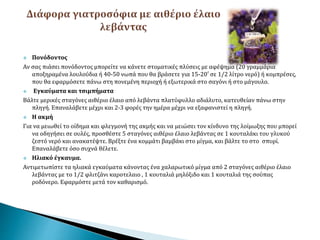  Πονόδοντος
Αν σας πιάσει πονόδοντος μπορείτε να κάνετε στοματικές πλύσεις με αφέψημα (20 γραμμάρια
αποξηραμένα λουλούδια ή 40-50 νωπά που θα βράσετε για 15-20′ σε 1/2 λίτρο νερό) ή κομπρέσες,
που θα εφαρμόσετε πάνω στη πονεμένη περιοχή ή εξωτερικά στο σαγόνι ή στο μάγουλο.
 Εγκαύματα και τσιμπήματα
Βάλτε μερικές σταγόνες αιθέριο έλαιο από λεβάντα πλατύφυλλο αδιάλυτο, κατευθείαν πάνω στην
πληγή. Επαναλάβετε μέχρι και 2-3 φορές την ημέρα μέχρι να εξαφανιστεί η πληγή.
 Η ακμή
Για να μειωθεί το οίδημα και φλεγμονή της ακμής και να μειώσει τον κίνδυνο της λοίμωξης που μπορεί
να οδηγήσει σε ουλές, προσθέστε 5 σταγόνες αιθέριο έλαιο λεβάντας σε 1 κουταλάκι του γλυκού
ζεστό νερό και ανακατέψτε. Βρέξτε ένα κομμάτι βαμβάκι στο μίγμα, και βάλτε το στο σπυρί.
Επαναλάβετε όσο συχνά θέλετε.
 Ηλιακό έγκαυμα.
Αντιμετωπίστε τα ηλιακά εγκαύματα κάνοντας ένα χαλαρωτικό μίγμα από 2 σταγόνες αιθέριο έλαιο
λεβάντας με το 1/2 φλιτζάνι καροτελαιο , 1 κουταλιά μηλόξιδο και 1 κουταλιά της σούπας
ροδόνερο. Εφαρμόστε μετά τον καθαρισμό.
 