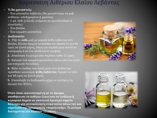  Τι θα χρειαστείς:
– Ένα μπουκέτο λεβάντες (θα χρειαστούμε τα μοβ
ανθάκια– αποξηραμένα ή φρέσκα)
– 1 φλ. λάδι (επίλεξε ανάμεσα σε αμυγδαλέλαιο ή
ελαιόλαδο)
– Ένα βαζάκι
– Ένα κομμάτι μουσελίνα
 Διαδικασία:
1. Ρίξε το λάδι μαζί με μερικά άνθη λεβάντας στο
βαζάκι. Κλείσε σφιχτά το καπάκι και άφησέ το για 48
ώρες σε ζεστό μέρος, όπως για παράδειγμα κοντά σε
καλοριφέρ ή σε ένα ηλιόλουστο περβάζι.
2. Ανακίνησε το μείγμα σου περίπου κάθε 12 ώρες.
3. Άπλωσε ένα κομμάτι μουσελίνα πάνω από ένα μπολ
και σούρωσε το λαδάκι.
4. Βάλε το λαδάκι σου ξανά μέσα στο βαζάκι και
πρόσθεσε καινούρια άνθη λεβάντας. Άφησέ το πάλι
για 48 ώρες σε ζεστό μέρος.
5. Επανάλαβε τη διαδικασία μέχρι να πετύχεις το
άρωμα που θέλεις.
Όταν είσαι ικανοποιημένη με το άρωμα,
αποθήκευσε το αιθέριο έλαιο σου σε γυάλινο ή
κεραμικό δοχείο σε σκοτεινό δροσερό σημείο.
Κόλλησε μία αυτοκόλλητη ετικετούλα πάνω του και
σημείωσε την ημερομηνία «παραγωγής». Το μείγμα
διατηρείται για περίπου 12 μήνες.
 