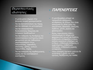  Η ματζουράνα σήμερα στην
βοτανική Ιατρική χρησιμοποιείται:
 Για την βελτιστοποίηση της πέψης
και την εξάλειψη του μετεωρισμού
 Για την αποκατάσταση
δυσκοιλιότητας διάρροιας και
εντερικών προβλημάτων
 Για την ενίσχυση της δυνάμεως του
ανοσοποιητικού συστήματος έναντι
φλεγμονών ιών και παθογόνων
μικροοργανισμών όπως
σαλμονέλλας, τυφοειδούς,
ελονοσίας, γρίπης, ιώσεων,
παρωτίτιδας, ιλαράς
 Για την ενίσχυση της καρδιαγγειακής
υγείας και του κυκλοφορικού
συστήματος
 ΠΑΡΕΝΕΡΓΕΙΕΣ
 Η μαντζουράνα μπορεί να
προκαλέσει αλλεργικές
αντιδράσεις σε άτομα που είναι
αλλεργικά σε άλλα μέλη της
οικογένειας (βασιλικό, ύσσωπο,
λεβάντα, μέντα, ρίγανη και
φασκόμηλο).
 Άλλες παρενέργειες είναι η
υπογλυκαιμία σε άτομα υπό
φαρμακευτική αγωγή για διαβήτη,
επιδείνωση απόφραξης εντέρου,
αύξηση εκκρίσεων στομάχου και
εντέρων, επιδείνωση άσθματος ή
εμφυσήματος, επιδείνωση
επιληψίας, επιδείνωση ουρικής
απόφραξης.
 Λόγω έλλειψης σχετικών μελετών δε
συνιστάται η χρήση του από
εγκύους, θηλάζουσες και παιδιά.
 