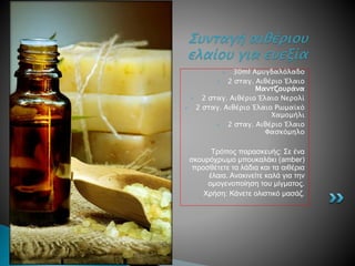  30ml Αμυγδαλόλαδο
 2 σταγ. Αιθέριο Έλαιο
Μαντζουράνα
 2 σταγ. Αιθέριο Έλαιο Νερολί
 2 σταγ. Αιθέριο Έλαιο Ρωμαϊκό
Χαμομήλι
 2 σταγ. Αιθέριο Έλαιο
Φασκόμηλο
Τρόπος παρασκευής: Σε ένα
σκουρόχρωμο μπουκαλάκι (amber)
προσθέτετε τα λάδια και τα αιθέρια
έλαια. Ανακινείτε καλά για την
ομογενοποίηση του μίγματος.
Χρήση: Κάνετε ολιστικό μασάζ.
Συνταγή αιθέριου
ελαίου για ευεξία
 