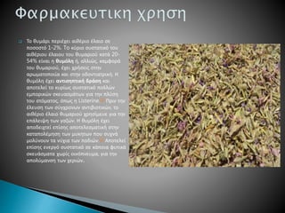  Το θυμάρι περιέχει αιθέριο έλαιο σε
ποσοστό 1-2%. To κύριο συστατικό του
αιθέριου έλαιου του θυμαριού κατά 20-
54% είναι η θυμόλη ή, αλλιώς, καμφορά
του θυμαριού, έχει χρήσεις στην
αρωματοποιία και στην οδοντιατρική. Η
θυμόλη έχει αντισηπτική δράση και
αποτελεί το κυρίως συστατικό πολλών
εμπορικών σκευασμάτων για την πλύση
του στόματος, όπως η Listerine.[1] Πριν την
έλευση των σύγχρονων αντιβιοτικών, το
αιθέριο έλαιο θυμαριού χρησίμευε για την
επάλειψη των γαζών. Η θυμόλη έχει
αποδειχτεί επίσης αποτελεσματική στην
καταπολέμηση των μυκητων που συχνά
μολύνουν τα νύχια των ποδιών.[2] Αποτελεί
επίσης ενεργό συστατικό σε κάποια φυτικά
σκευάσματα χωρίς οινόπνευμα, για την
απολύμανση των χεριών.
 