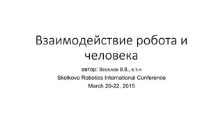 Взаимодействие робота и
человека
автор: Веселов В.В., к.т.н
Skolkovo Robotics International Conference
March 20-22, 2015
 