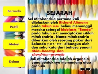 Beranda 
Profil 
Materi 
Keluar 
SEJARAH 
Sel Mitokondria pertama kali 
dijelaskan oleh Richard Altmann 
pada tahun 1890, beliau memanggil 
mereka sebagai bioblasts “Benda” 
pada tahun 1897 menciptakan istilah 
mitokondria . Nama mitokondria 
diberikan oleh seorang pakar dari 
Belanda (1897-1898), dibangun oleh 
dua suku kata dari bahasa yunani 
Mito=benang dan 
chordrion=granula 
. jadi mitokondria adalah organela 
yang bentuknya memanjang atau 
granula. 
 
