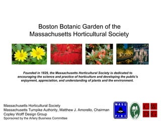 Massachusetts Horticultural Society   Massachusetts Turnpike Authority, Matthew J. Amorello, Chairman Copley Wolff Design Group Sponsored by the Artery Business Committee Boston Botanic Garden of the  Massachusetts Horticultural Society    Founded in 1829, the Massachusetts Horticultural Society is dedicated to encouraging the science and practice of horticulture and developing the public's enjoyment, appreciation, and understanding of plants and the environment.  