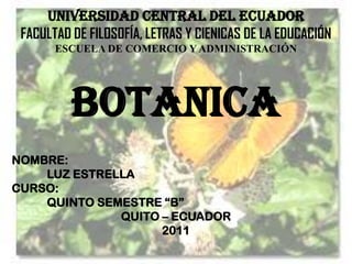 UNIVERSIDAD CENTRAL DEL ECUADOR
 FACULTAD DE FILOSOFÍA, LETRAS Y CIENICAS DE LA EDUCACIÓN
       ESCUELA DE COMERCIO Y ADMINISTRACIÓN




          BOTANICA
NOMBRE:
    LUZ ESTRELLA
CURSO:
    QUINTO SEMESTRE “B”
              QUITO – ECUADOR
                    2011
 