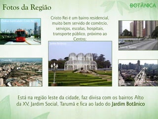 Fotos da Região
                                  Cristo Rei é um bairro residencial,
Ônibus-biarticulado- Cristo Rei
                                  muito bem servido de comércio,
                                     serviços, escolas, hospitais,
                                   transporte público, próximo ao
                                                Centro;
                                  Jardim Botânico
                                                                        Foto do Terreno




Cristo Rei




                                                                        Cristo Rei




              Está na região leste da cidade, faz divisa com os bairros Alto
              da XV, Jardim Social, Tarumã e fica ao lado do Jardim Botânico
 