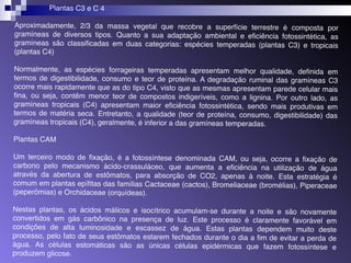 Plantas C3 e C 4 
Aproximadamente, 2/3 da massa vegetal que recobre a superfície terrestre é composta por 
gramíneas de diversos tipos. Quanto a sua adaptação ambiental e eficiência fotossintética, as 
gramíneas são classificadas em duas categorias: espécies temperadas (plantas C3) e tropicais 
(plantas C4) 
Normalmente, as espécies forrageiras temperadas apresentam melhor qualidade, definida em 
termos de digestibilidade, consumo e teor de proteína. A degradação ruminal das gramíneas C3 
ocorre mais rapidamente que as do tipo C4, visto que as mesmas apresentam parede celular mais 
fina, ou seja, contêm menor teor de compostos indigeríveis, como a lignina. Por outro lado, as 
gramíneas tropicais (C4) apresentam maior eficiência fotossintética, sendo mais produtivas em 
termos de matéria seca. Entretanto, a qualidade (teor de proteína, consumo, digestibilidade) das 
gramíneas tropicais (C4), geralmente, é inferior a das gramíneas temperadas. 
Plantas CAM 
Um terceiro modo de fixação, é a fotossíntese denominada CAM, ou seja, ocorre a fixação de 
carbono pelo mecanismo ácido-crassuláceo, que aumenta a eficiência na utilização de água 
através da abertura de estômatos, para absorção de CO2, apenas à noite. Esta estratégia é 
comum em plantas epífitas das famílias Cactaceae (cactos), Bromeliaceae (bromélias), Piperaceae 
(peperômias) e Orchidaceae (orquídeas). 
Nestas plantas, os ácidos málicos e isocítrico acumulam-se durante a noite e são novamente 
convertidos em gás carbônico na presença de luz. Este processo é claramente favorável em 
condições de alta luminosidade e escassez de água. Estas plantas dependem muito deste 
processo, pelo fato de seus estômatos estarem fechados durante o dia a fim de evitar a perda de 
água. As células estomáticas são as únicas células epidérmicas que fazem fotossíntese e 
produzem glicose. 
 