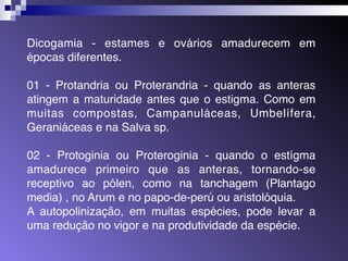 Dicogamia - estames e ovários amadurecem em 
épocas diferentes. 
01 - Protandria ou Proterandria - quando as anteras 
atingem a maturidade antes que o estigma. Como em 
muitas compostas, Campanuláceas, Umbelífera, 
Geraniáceas e na Salva sp. 
02 - Protoginia ou Proteroginia - quando o estígma 
amadurece primeiro que as anteras, tornando-se 
receptivo ao pólen, como na tanchagem (Plantago 
media) , no Arum e no papo-de-perú ou aristolóquia. 
A autopolinização, em muitas espécies, pode levar a 
uma redução no vigor e na produtividade da espécie. 
 