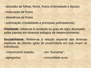 - abscisão de folhas, flores, frutos (intensidade e época)
- maturação de frutos
- deiscência de frutos
- polinização (modalidade e principais polinizadores)
Vitalidade: refere-se à condição ou grau de vigor alcançado
pelas plantas em diversos estágios de desenvolvimento.
Sociabilidade: Refere-se à relação espacial das diversas
espécies de plantas (grau de proximidade em que vivem os
indivíduos).
- crescimento isolado; - em “touceiras”;
- agregados; - comunidade pura;
 
