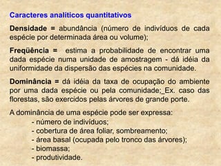 Caracteres analíticos quantitativos
Densidade = abundância (número de indivíduos de cada
espécie por determinada área ou volume);
Freqüência = estima a probabilidade de encontrar uma
dada espécie numa unidade de amostragem - dá idéia da
uniformidade da dispersão das espécies na comunidade.
Dominância = dá idéia da taxa de ocupação do ambiente
por uma dada espécie ou pela comunidade; Ex. caso das
florestas, são exercidos pelas árvores de grande porte.
A dominância de uma espécie pode ser expressa:
- número de indivíduos;
- cobertura de área foliar, sombreamento;
- área basal (ocupada pelo tronco das árvores);
- biomassa;
- produtividade.
 
